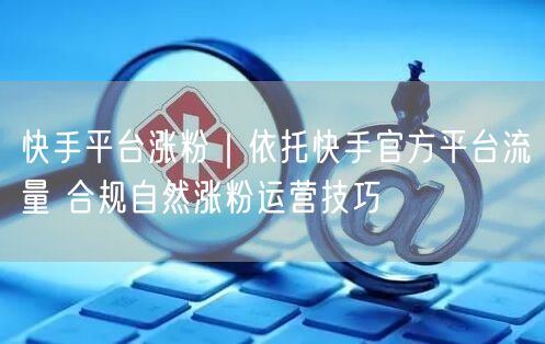 快手平台涨粉｜依托快手官方平台流量 合规自然涨粉运营技巧
