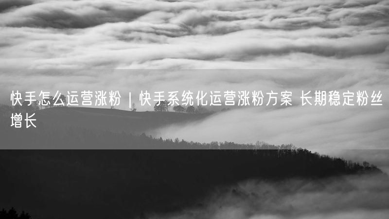 快手怎么运营涨粉｜快手系统化运营涨粉方案 长期稳定粉丝增长