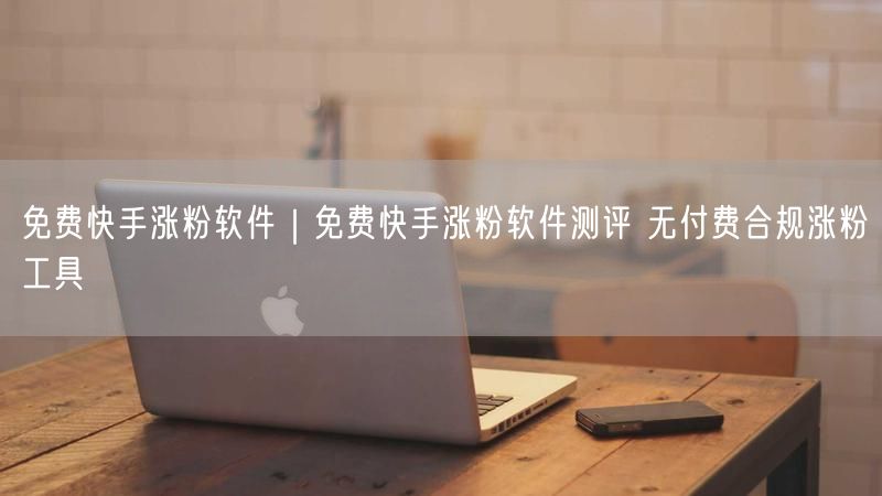 免费快手涨粉软件｜免费快手涨粉软件测评 无付费合规涨粉工具