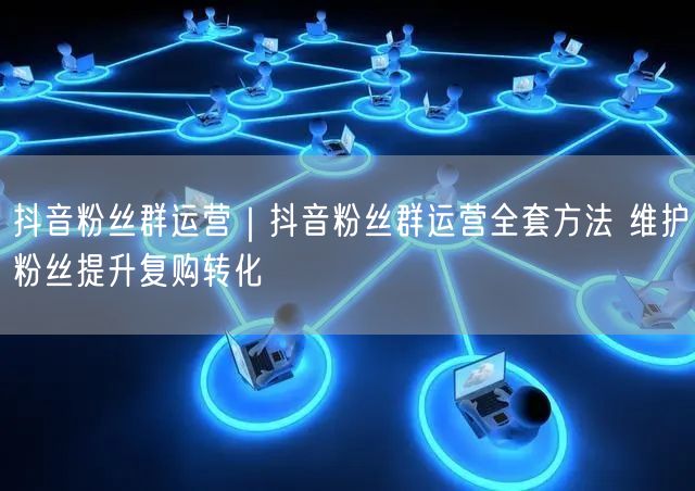 抖音粉丝群运营｜抖音粉丝群运营全套方法 维护粉丝提升复购转化