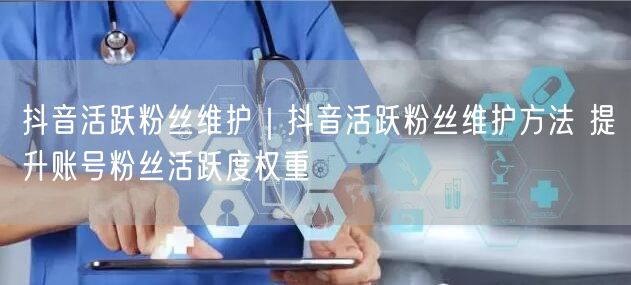 抖音活跃粉丝维护攻略：提升活跃度，增权重实操技巧