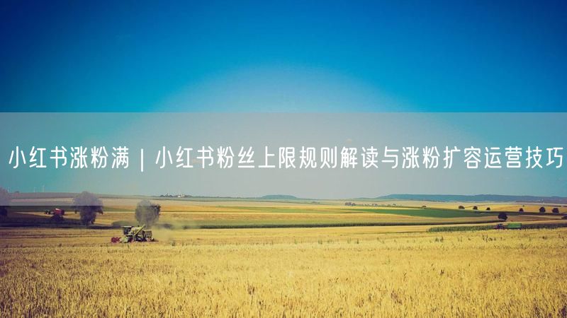小红书涨粉满｜小红书粉丝上限规则解读与涨粉扩容运营技巧
