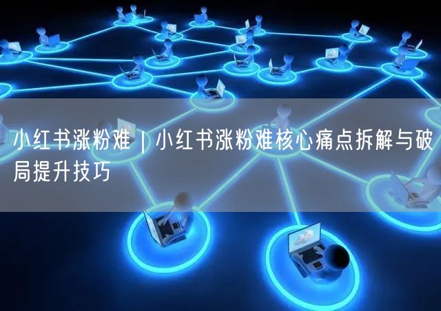 小红书涨粉难？拆解痛点+技巧：定位、内容、互动全攻略