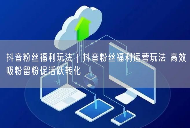 抖音粉丝福利全攻略：吸粉、留粉、促转化实操技巧