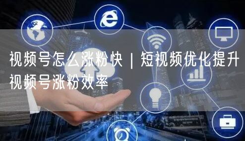 视频号怎么涨粉快｜短视频优化提升视频号涨粉效率