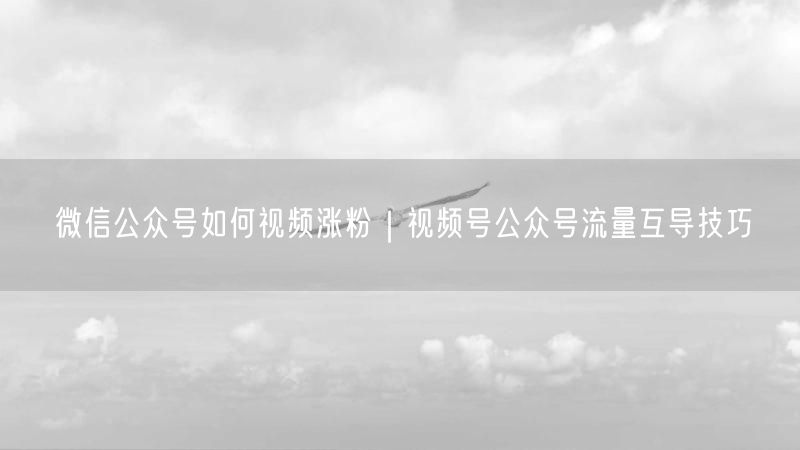 微信公众号如何视频涨粉｜视频号公众号流量互导技巧