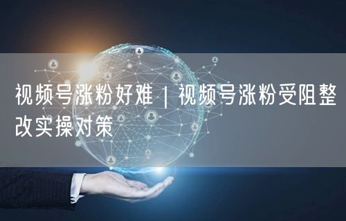 视频号涨粉难？内容优化+互动策略助你突破瓶颈