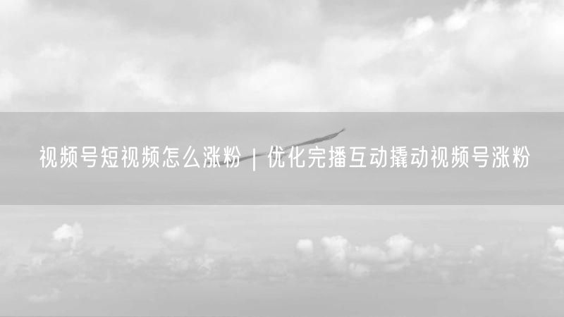 视频号短视频怎么涨粉｜优化完播互动撬动视频号涨粉