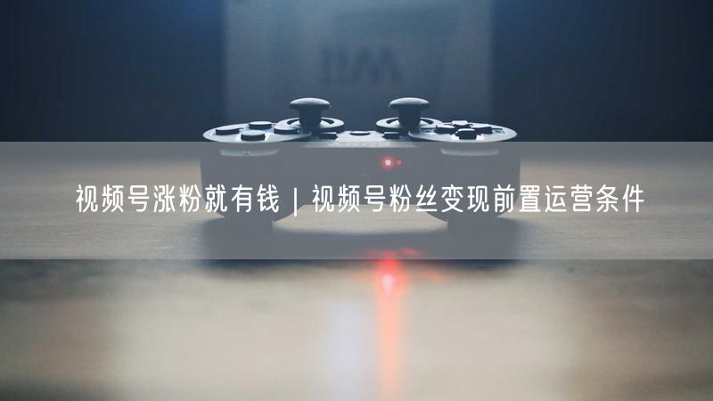 视频号涨粉就有钱｜视频号粉丝变现前置运营条件