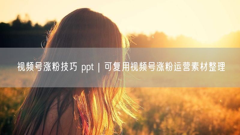 视频号涨粉技巧大公开，附实用运营素材整理