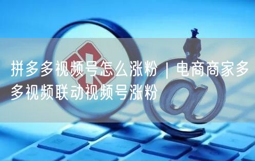拼多多视频号怎么涨粉｜电商商家多多视频联动视频号涨粉