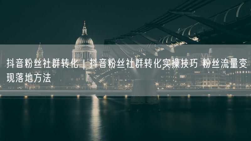 抖音粉丝社群转化｜抖音粉丝社群转化实操技巧 粉丝流量变现落地方法