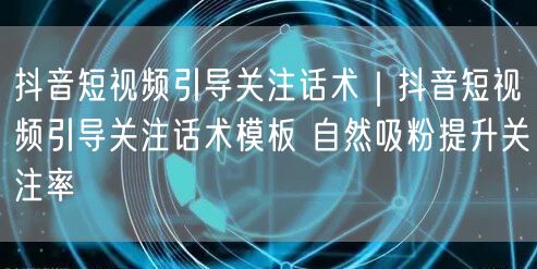 抖音短视频引导关注话术｜抖音短视频引导关注话术模板 自然吸粉提升关注率