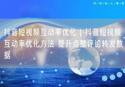 抖音短视频互动率优化｜抖音短视频互动率优化方法 提升点赞评论转发数据