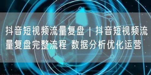 抖音短视频流量复盘｜抖音短视频流量复盘完整流程 数据分析优化运营