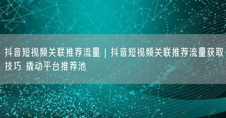 抖音短视频关联推荐流量｜抖音短视频关联推荐流量获取技巧 撬动平台推荐池