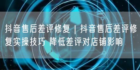 抖音售后差评修复｜抖音售后差评修复实操技巧 降低差评对店铺影响