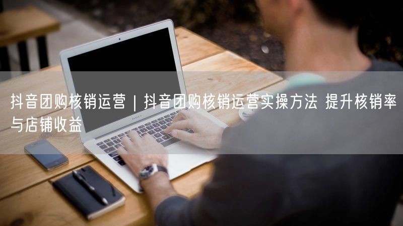抖音团购核销运营｜抖音团购核销运营实操方法 提升核销率与店铺收益