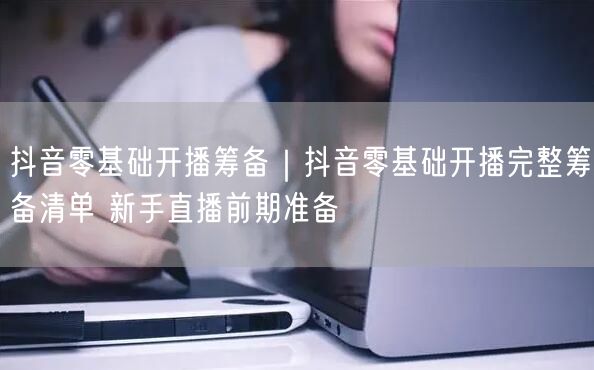 抖音零基础开播筹备｜抖音零基础开播完整筹备清单 新手直播前期准备