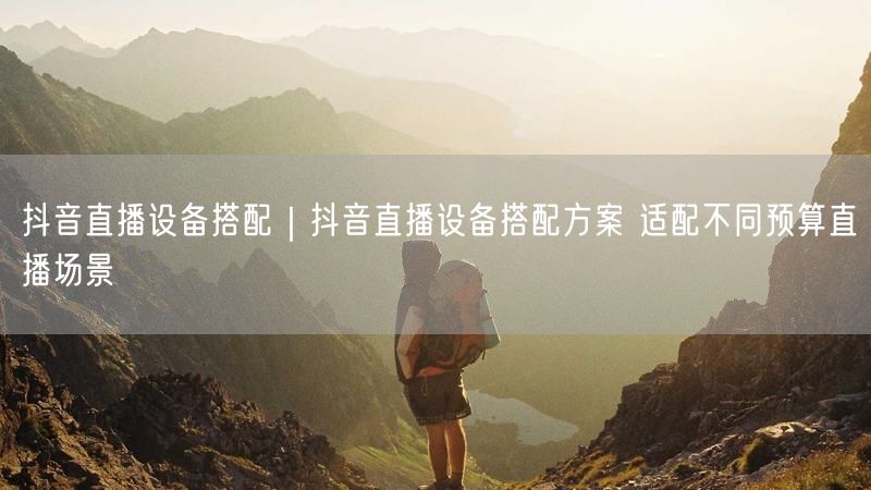 抖音直播设备搭配|抖音直播设备搭配方案 适配不同预算直播场景