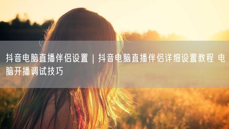 抖音电脑直播伴侣设置｜抖音电脑直播伴侣详细设置教程 电脑开播调试技巧