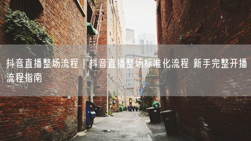 抖音直播整场流程｜抖音直播整场标准化流程 新手完整开播流程指南