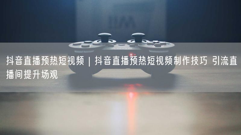 抖音直播预热短视频制作技巧，实操引流提升场观