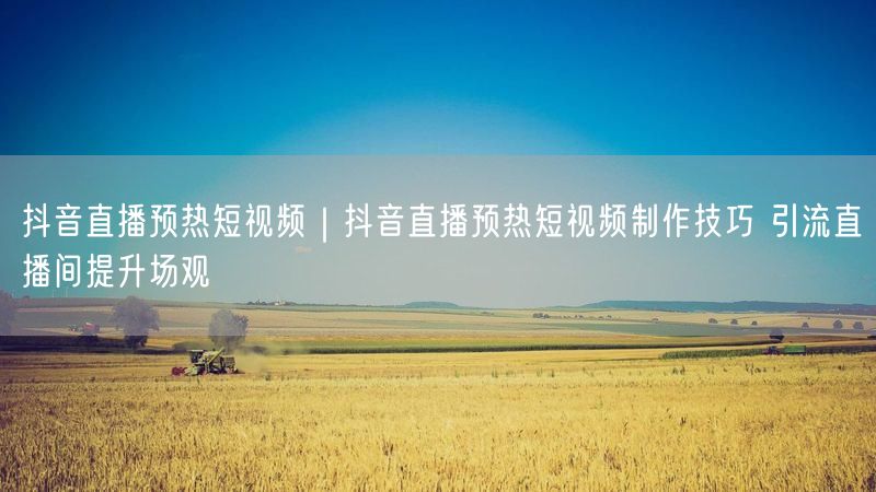 抖音直播预热短视频｜抖音直播预热短视频制作技巧 引流直播间提升场观