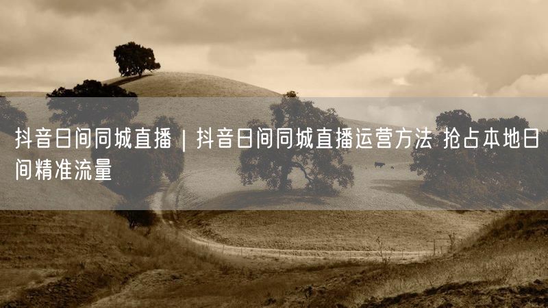 抖音日间同城直播｜抖音日间同城直播运营方法 抢占本地日间精准流量