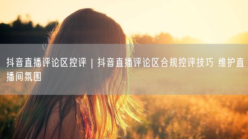 抖音直播评论区控评｜抖音直播评论区合规控评技巧 维护直播间氛围