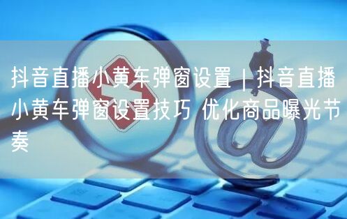 抖音直播小黄车弹窗设置｜抖音直播小黄车弹窗设置技巧 优化商品曝光节奏