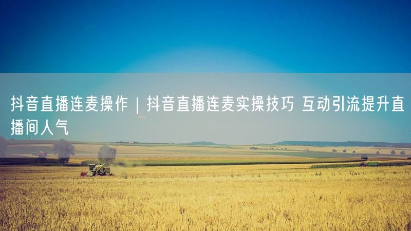 抖音直播连麦操作｜抖音直播连麦实操技巧 互动引流提升直播间人气