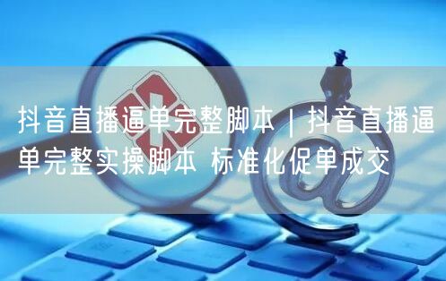 抖音直播逼单完整脚本｜抖音直播逼单完整实操脚本 标准化促单成交