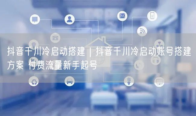 抖音千川冷启动搭建｜抖音千川冷启动账号搭建方案 付费流量新手起号
