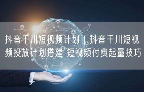 抖音千川短视频计划|抖音千川短视频投放计划搭建 短视频付费起量技巧
