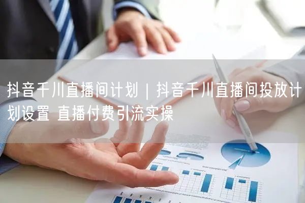 抖音千川直播间投放：计划设置+付费引流+出价定向实操