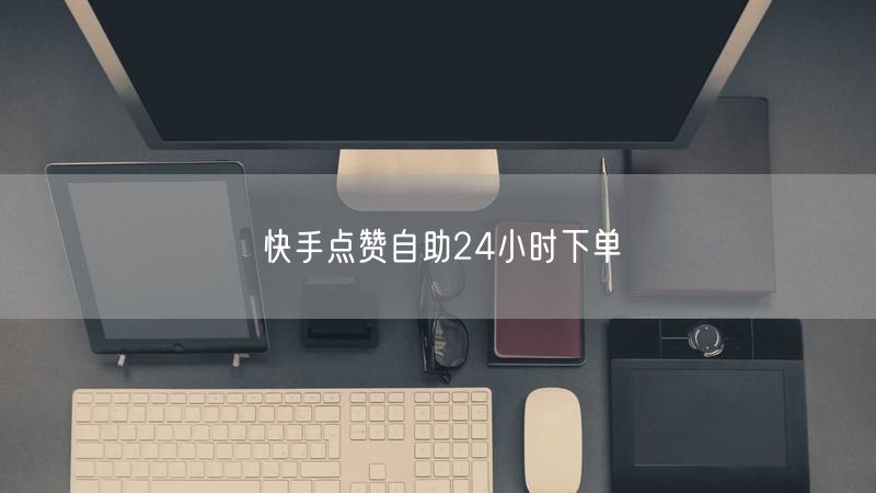 快手点赞自助下单，24小时服务速提人气