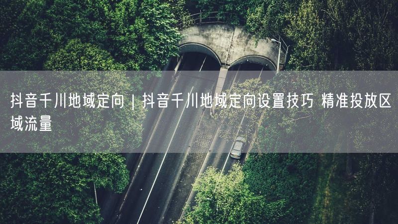 抖音千川地域定向｜抖音千川地域定向设置技巧 精准投放区域流量