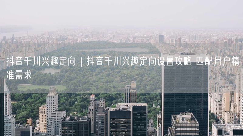 抖音千川兴趣定向｜抖音千川兴趣定向设置攻略 匹配用户精准需求