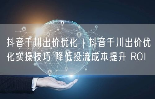 抖音千川出价优化｜抖音千川出价优化实操技巧 降低投流成本提升 ROI