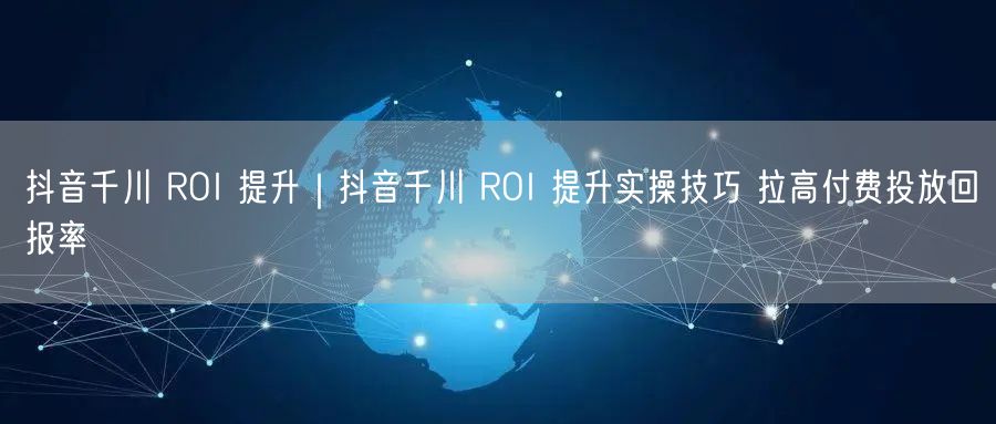 抖音千川 ROI 提升｜抖音千川 ROI 提升实操技巧 拉高付费投放回报率