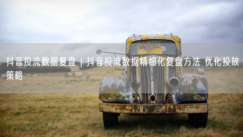 抖音投流数据复盘｜抖音投流数据精细化复盘方法 优化投放策略