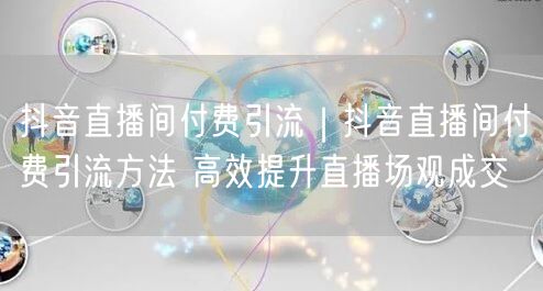 抖音直播间付费引流｜抖音直播间付费引流方法 高效提升直播场观成交