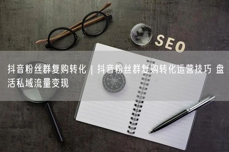 抖音粉丝群复购转化｜抖音粉丝群复购转化运营技巧 盘活私域流量变现