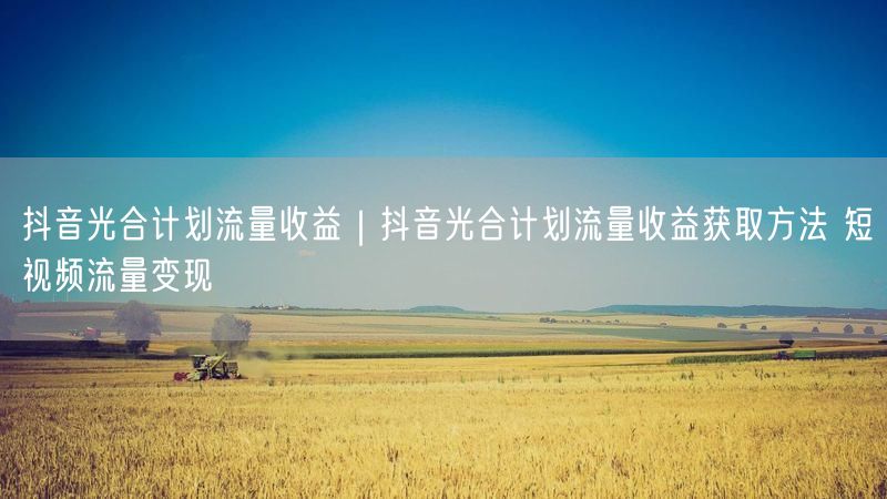 抖音光合计划流量收益｜抖音光合计划流量收益获取方法 短视频流量变现