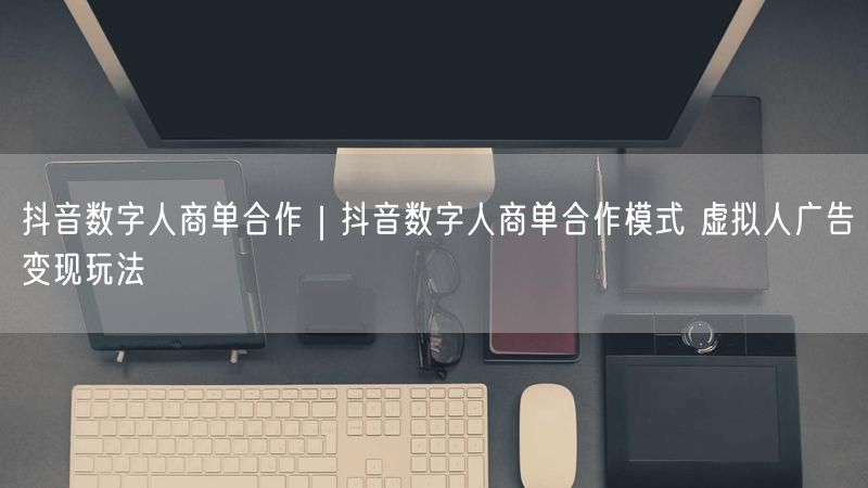 抖音数字人商单合作｜抖音数字人商单合作模式 虚拟人广告变现玩法