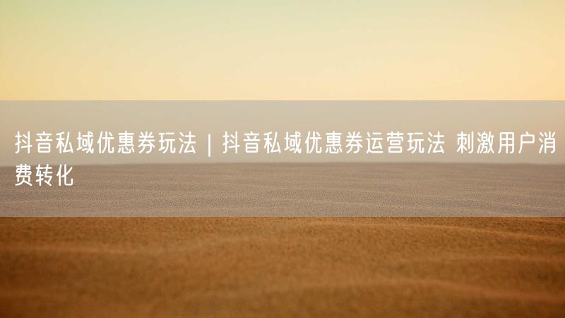 抖音私域优惠券玩法｜抖音私域优惠券运营玩法 刺激用户消费转化