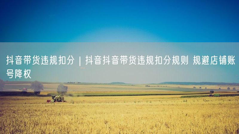 抖音带货违规扣分｜抖音抖音带货违规扣分规则 规避店铺账号降权