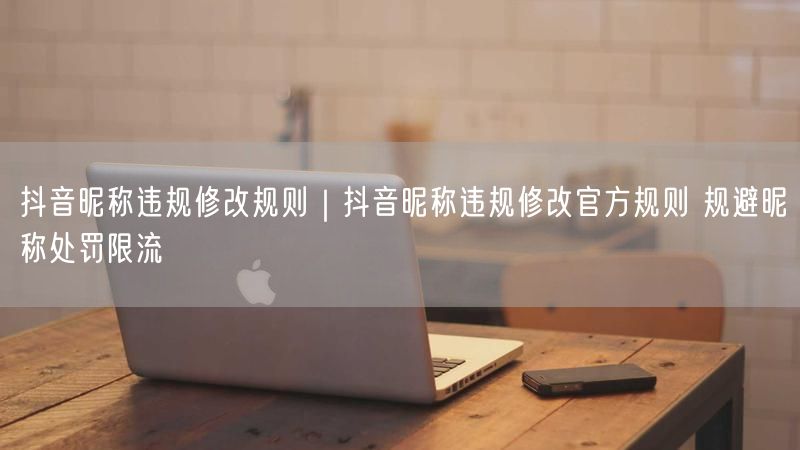 抖音昵称违规修改规则｜抖音昵称违规修改官方规则 规避昵称处罚限流