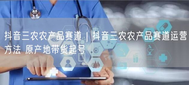 抖音三农农产品赛道｜抖音三农农产品赛道运营方法 原产地带货起号